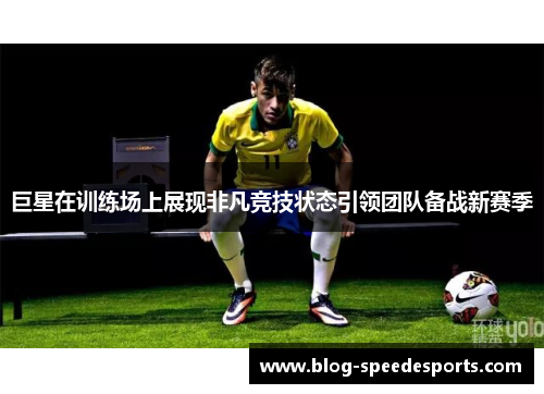 巨星在训练场上展现非凡竞技状态引领团队备战新赛季