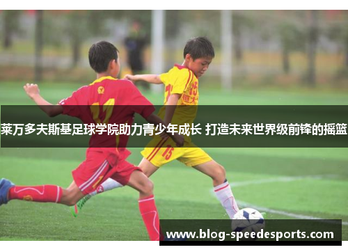 莱万多夫斯基足球学院助力青少年成长 打造未来世界级前锋的摇篮
