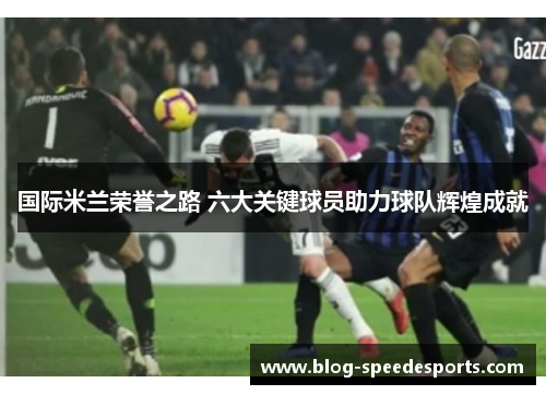 国际米兰荣誉之路 六大关键球员助力球队辉煌成就