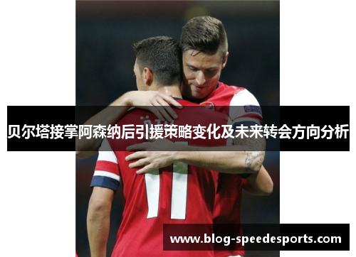 贝尔塔接掌阿森纳后引援策略变化及未来转会方向分析