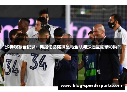沙特观赛全记录：弗洛伦蒂诺携皇马全队与球迷互动精彩瞬间
