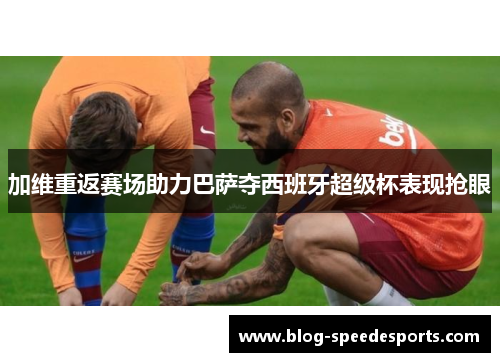 加维重返赛场助力巴萨夺西班牙超级杯表现抢眼