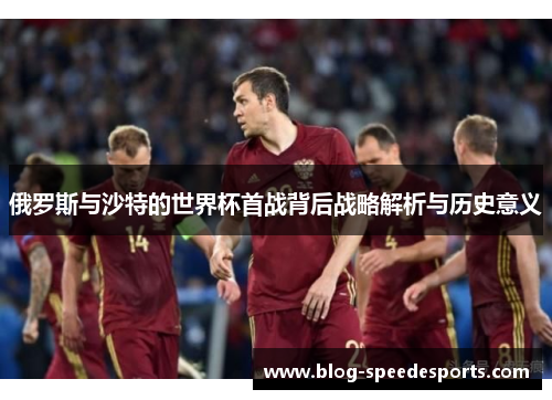 俄罗斯与沙特的世界杯首战背后战略解析与历史意义