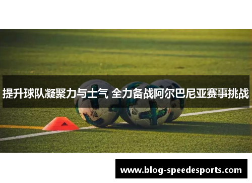 提升球队凝聚力与士气 全力备战阿尔巴尼亚赛事挑战
