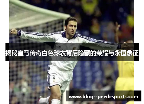 揭秘皇马传奇白色球衣背后隐藏的荣耀与永恒象征