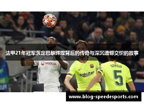 法甲21年冠军落定巴黎辉煌背后的传奇与深沉遗憾交织的故事 法甲21年冠军落定巴黎辉煌背后的传奇与深沉遗憾交织的故事
