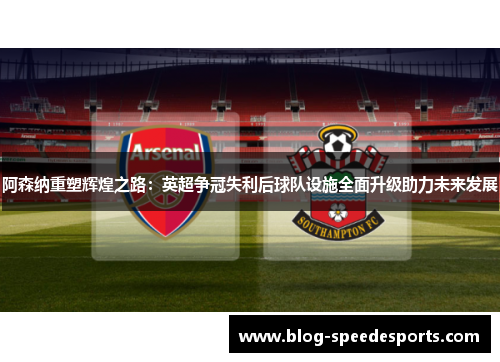 阿森纳重塑辉煌之路:英超争冠失利后球队设施全面升级助力未来发展 阿森纳重塑辉煌之路:英超争冠失利后球队设施全面升级助力未来发展