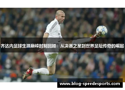 齐达内足球生涯巅峰时刻回顾：从决赛之星到世界足坛传奇的崛起