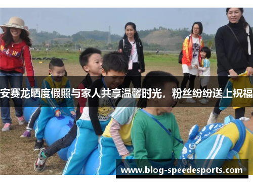 安赛龙晒度假照与家人共享温馨时光，粉丝纷纷送上祝福